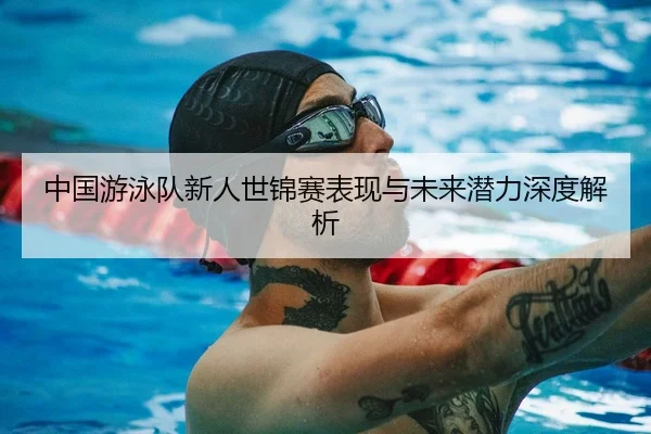中国游泳队新人世锦赛表现与未来潜力深度解析